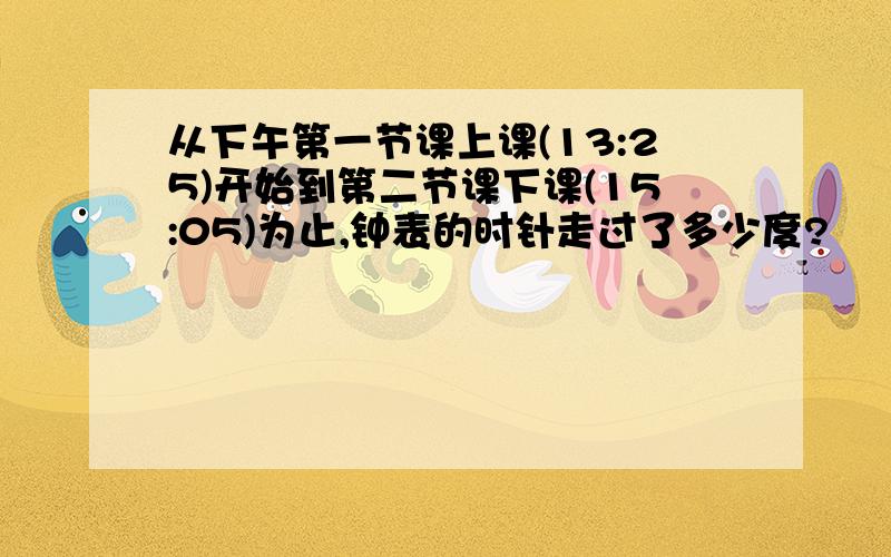 从下午第一节课上课(13:25)开始到第二节课下课(15:05)为止,钟表的时针走过了多少度?