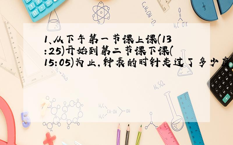 1、从下午第一节课上课(13:25)开始到第二节课下课(15:05)为止,钟表的时针走过了多少度