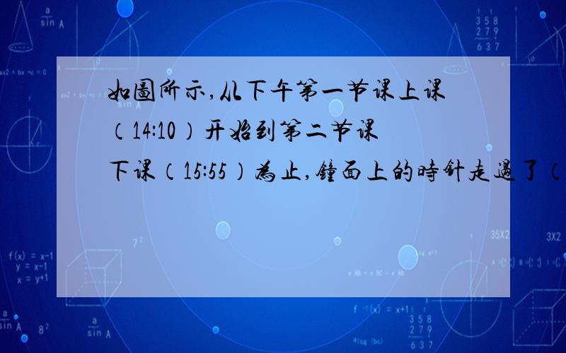 如图所示,从下午第一节课上课（14:10）开始到第二节课下课（15:55）为止,钟面上的时针走过了（）度.