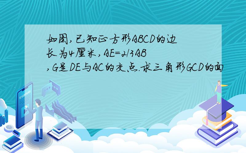 如图,已知正方形ABCD的边长为4厘米,AE=2／3AB,G是DE与AC的交点.求三角形GCD的面