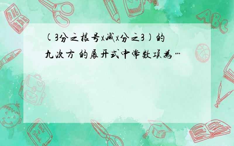 (3分之根号x减x分之3)的九次方 的展开式中常数项为…