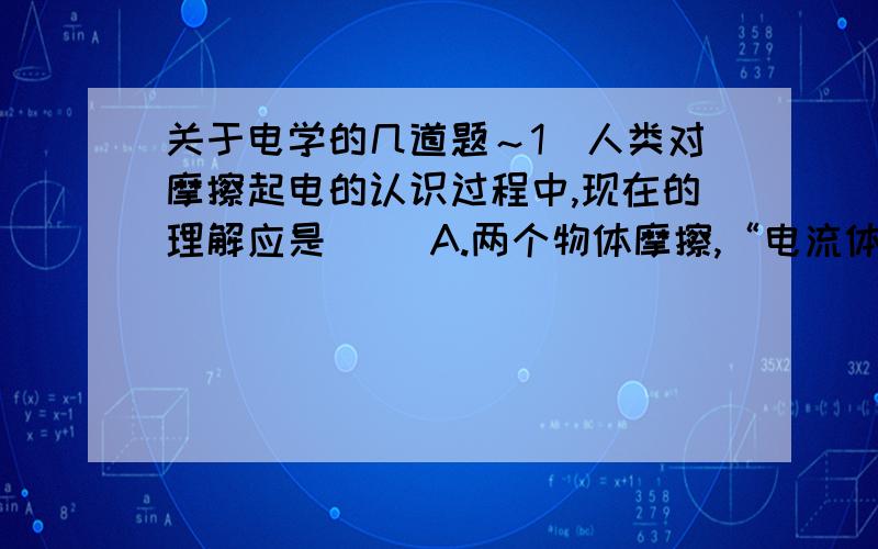 关于电学的几道题～1．人类对摩擦起电的认识过程中,现在的理解应是（ ）A.两个物体摩擦,“电流体”从一个物体流入另一个物