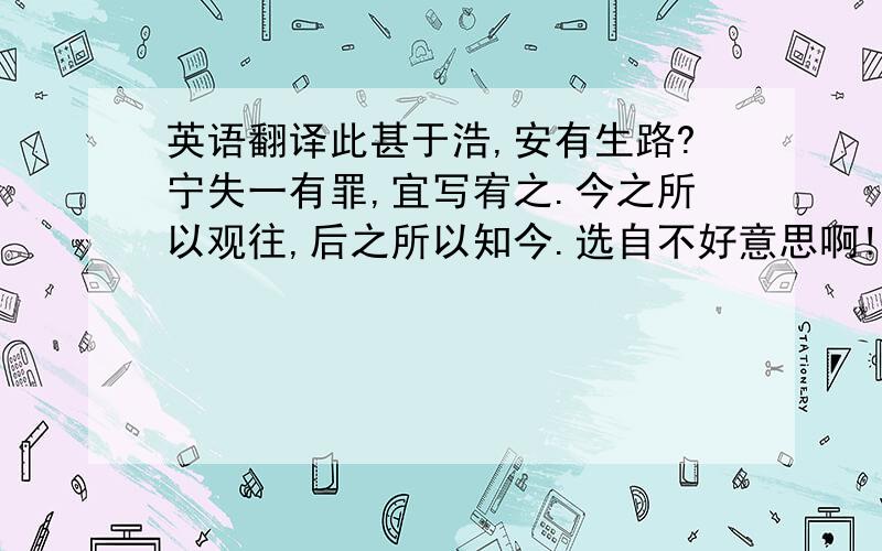 英语翻译此甚于浩,安有生路?宁失一有罪,宜写宥之.今之所以观往,后之所以知今.选自不好意思啊!文章字多,看的眼花,本人打