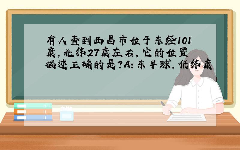 有人查到西昌市位于东经101度,北纬27度左右,它的位置描述正确的是?A：东半球,低纬度