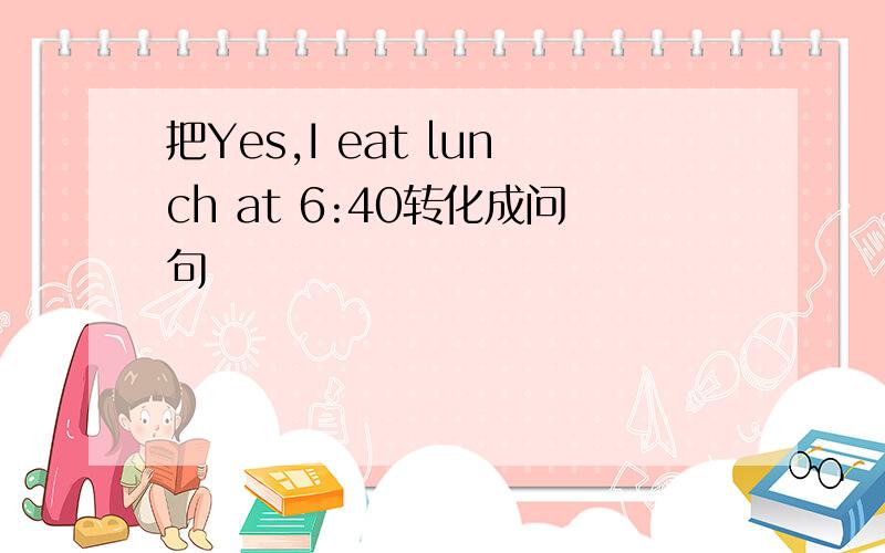 把Yes,I eat lunch at 6:40转化成问句