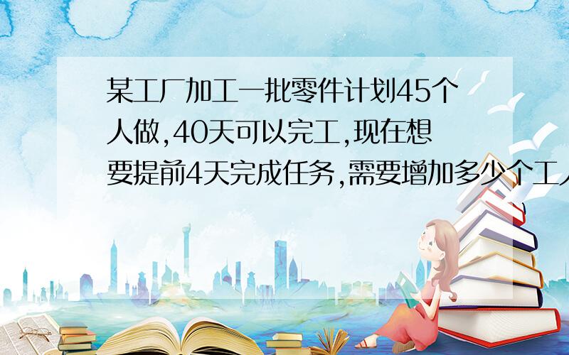 某工厂加工一批零件计划45个人做,40天可以完工,现在想要提前4天完成任务,需要增加多少个工人?