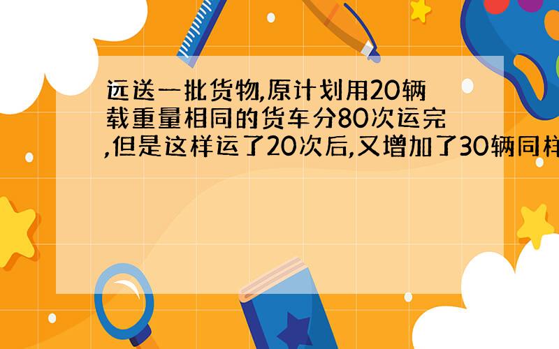 远送一批货物,原计划用20辆载重量相同的货车分80次运完,但是这样运了20次后,又增加了30辆同样的货车,剩下的货物还要