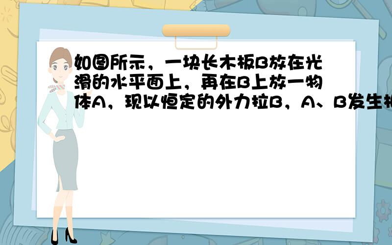 如图所示，一块长木板B放在光滑的水平面上，再在B上放一物体A，现以恒定的外力拉B，A、B发生相对滑动，向前移动了一段距离