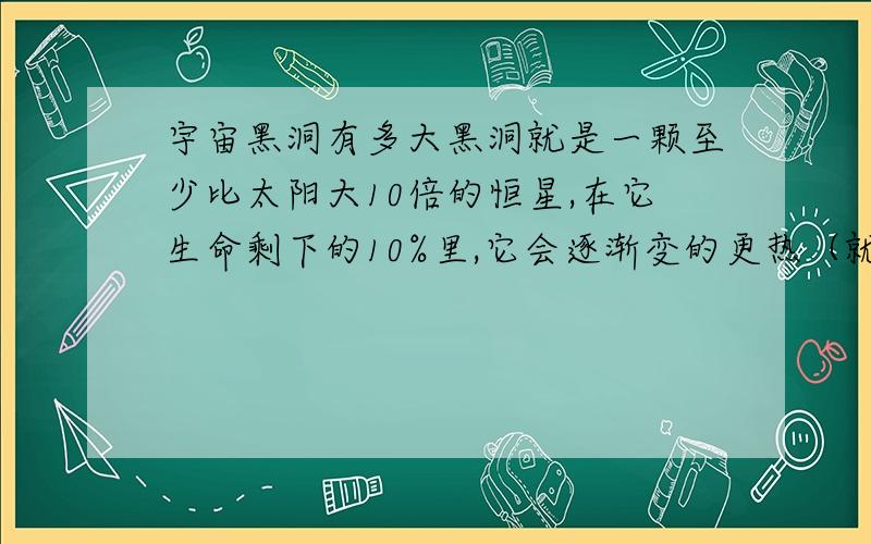 宇宙黑洞有多大黑洞就是一颗至少比太阳大10倍的恒星,在它生命剩下的10%里,它会逐渐变的更热（就会释放出更多的能量来）.