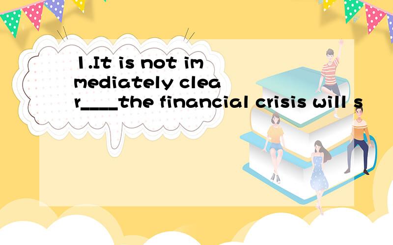 1.It is not immediately clear____the financial crisis will s