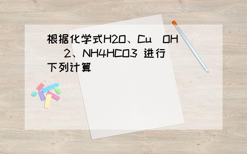 根据化学式H2O、Cu(OH )2、NH4HCO3 进行下列计算