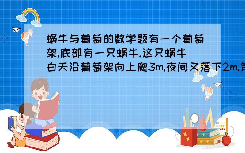 蜗牛与葡萄的数学题有一个葡萄架,底部有一只蜗牛.这只蜗牛白天沿葡萄架向上爬3m,夜间又落下2m.第10天傍晚恰好爬到葡萄