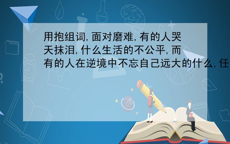 用抱组词,面对磨难,有的人哭天抹泪,什么生活的不公平,而有的人在逆境中不忘自己远大的什么,任然用快乐什么生活.面对前者,