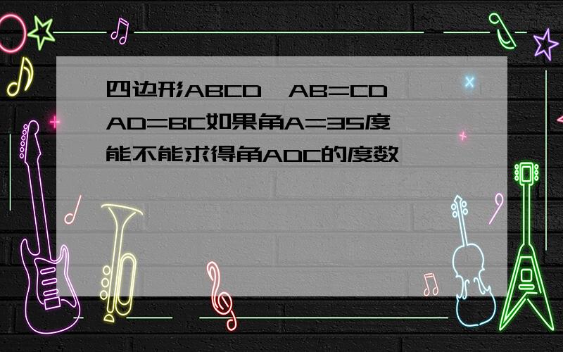 四边形ABCD,AB=CD,AD=BC如果角A=35度,能不能求得角ADC的度数