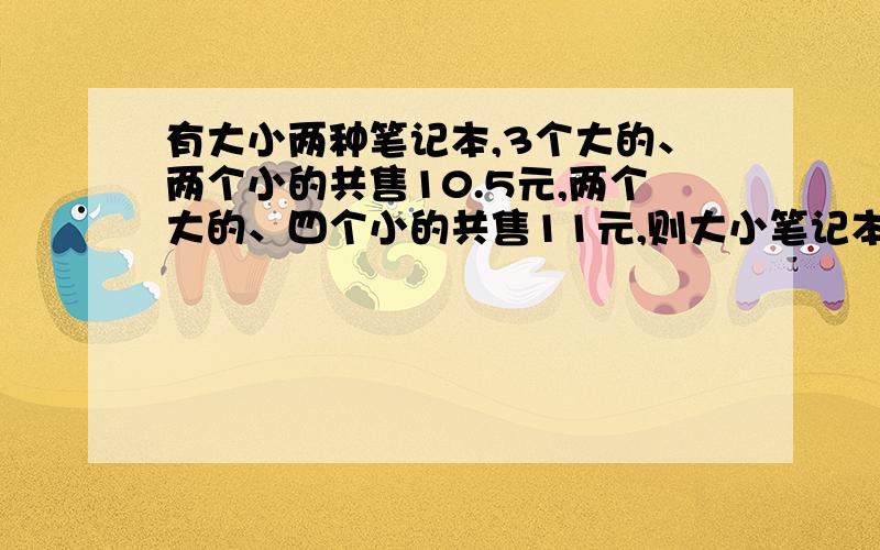 有大小两种笔记本,3个大的、两个小的共售10.5元,两个大的、四个小的共售11元,则大小笔记本的售价分别是