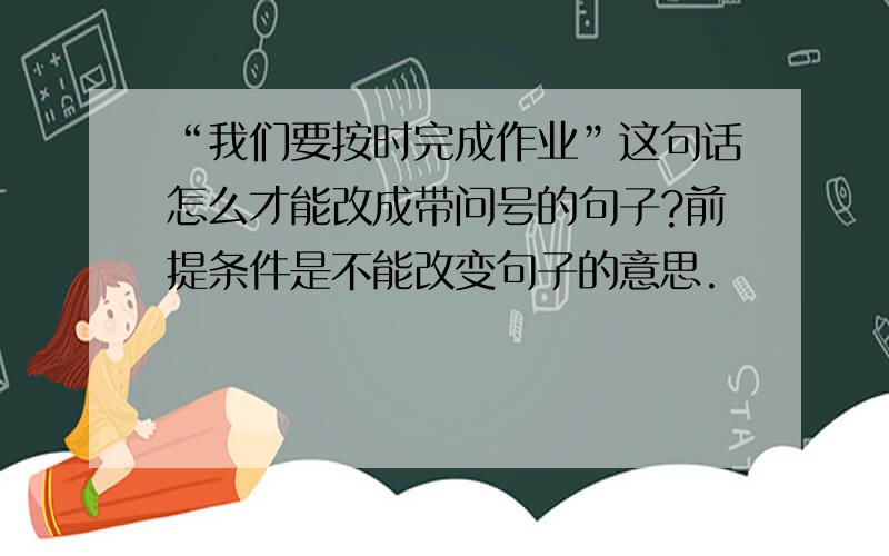 “我们要按时完成作业”这句话怎么才能改成带问号的句子?前提条件是不能改变句子的意思.