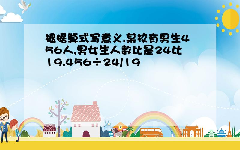 根据算式写意义.某校有男生456人,男女生人数比是24比19.456÷24/19