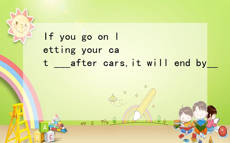 If you go on letting your cat ___after cars,it will end by__