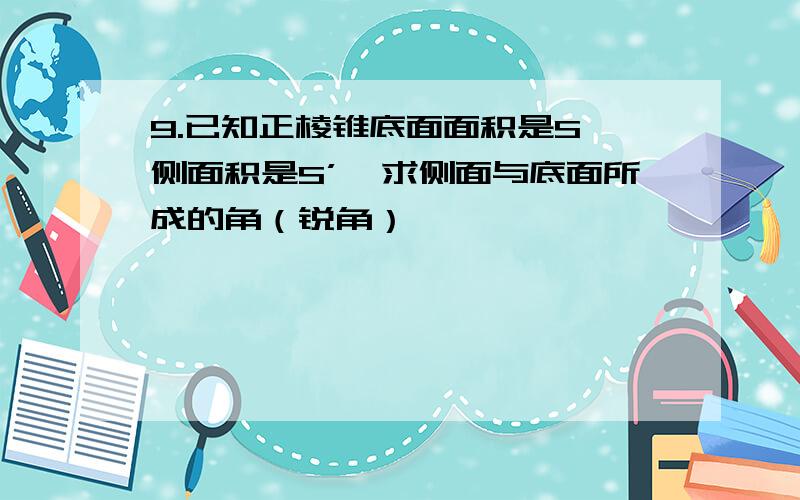 9.已知正棱锥底面面积是S,侧面积是S’,求侧面与底面所成的角（锐角）