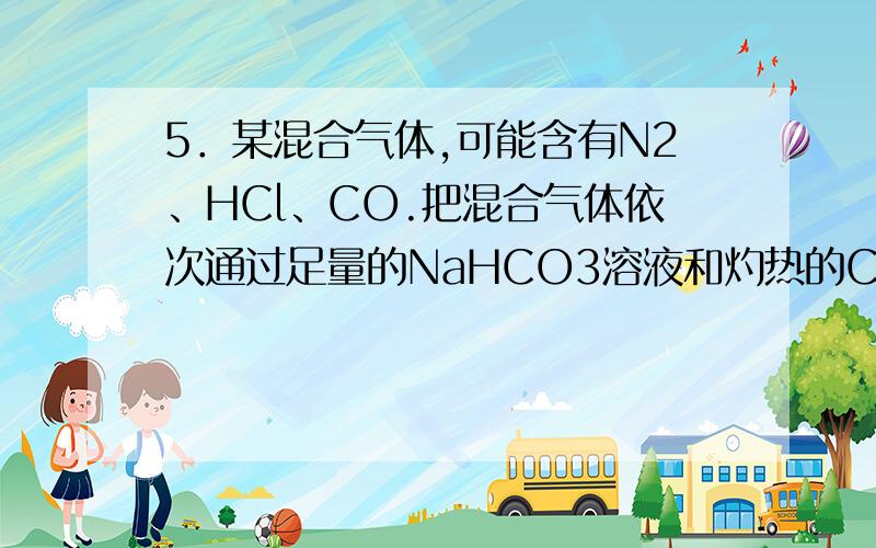 5．某混合气体,可能含有N2、HCl、CO.把混合气体依次通过足量的NaHCO3溶液和灼热的CuO,气体体积都没有变