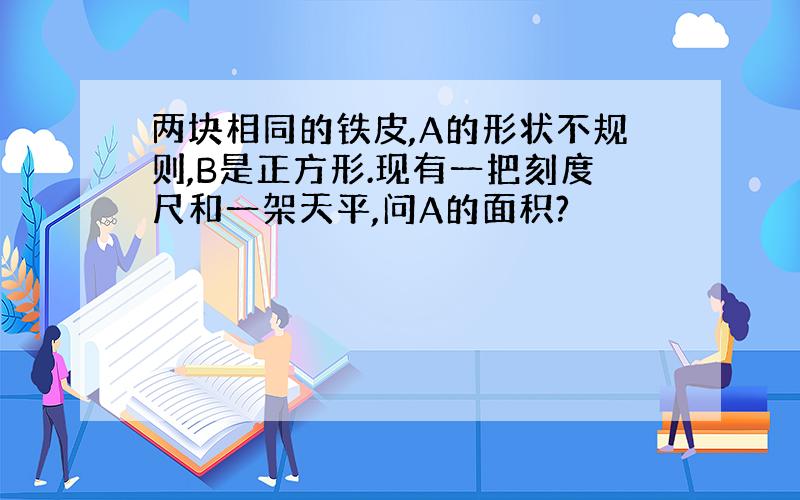 两块相同的铁皮,A的形状不规则,B是正方形.现有一把刻度尺和一架天平,问A的面积?