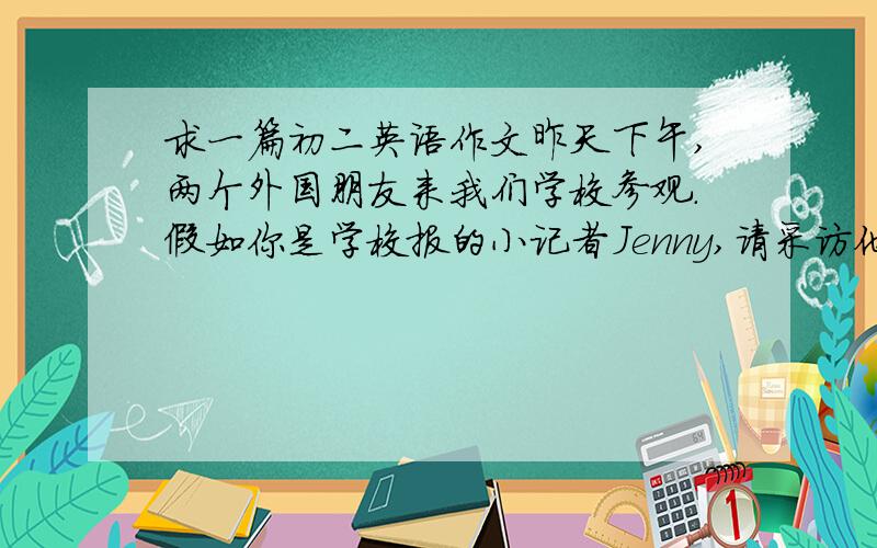 求一篇初二英语作文昨天下午,两个外国朋友来我们学校参观.假如你是学校报的小记者Jenny,请采访他们,并写一篇报道.题目