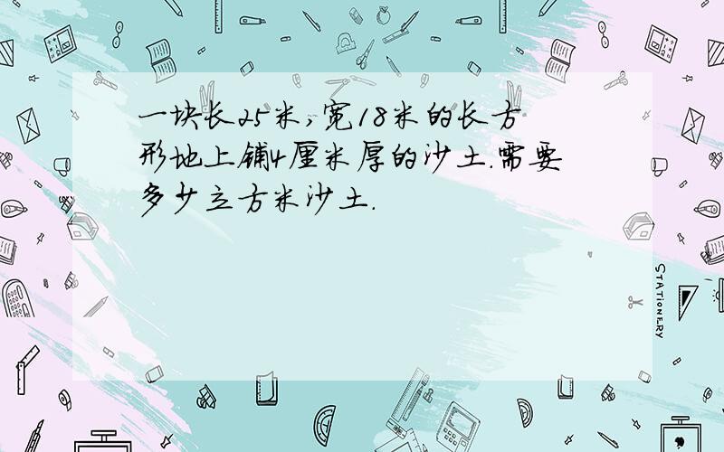 一块长25米,宽18米的长方形地上铺4厘米厚的沙土.需要多少立方米沙土.