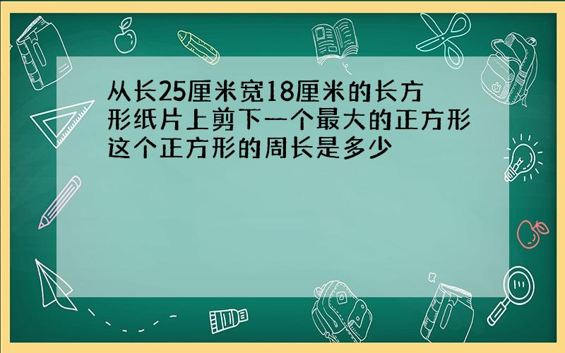 从长25厘米宽18厘米的长方形纸片上剪下一个最大的正方形这个正方形的周长是多少