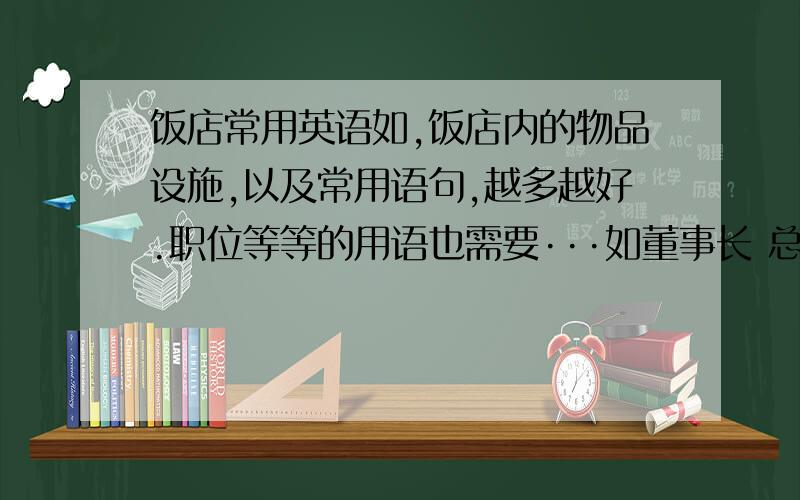 饭店常用英语如,饭店内的物品设施,以及常用语句,越多越好.职位等等的用语也需要···如董事长 总经理这些。以及餐厅的那些