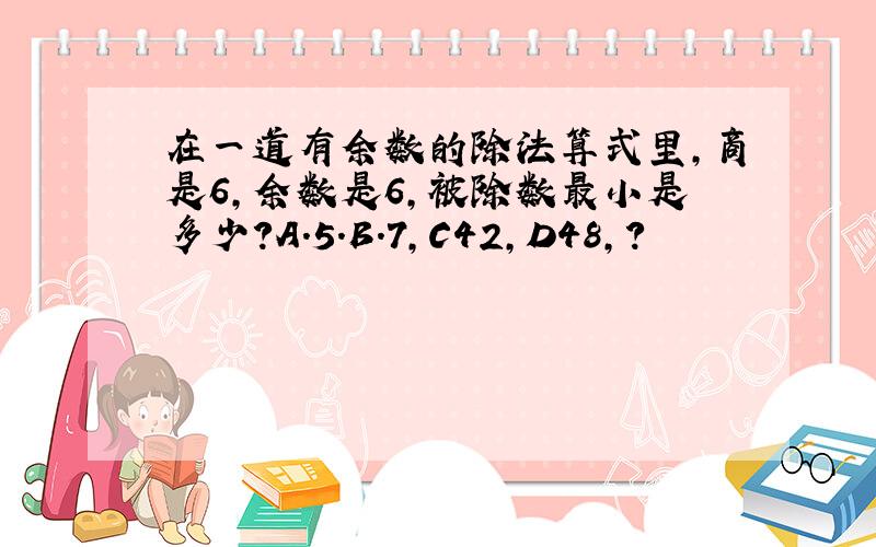 在一道有余数的除法算式里,商是6,余数是6,被除数最小是多少?A.5.B.7,C42,D48,?