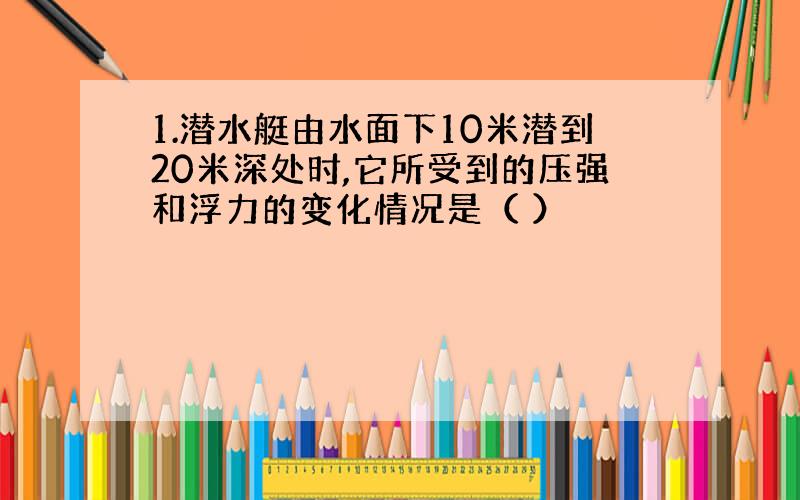 1.潜水艇由水面下10米潜到20米深处时,它所受到的压强和浮力的变化情况是（ ）