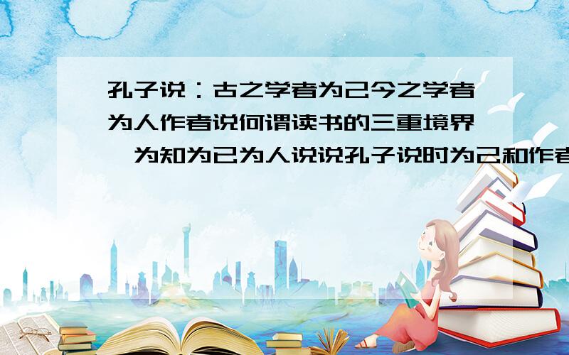 孔子说：古之学者为己今之学者为人作者说何谓读书的三重境界曰为知为已为人说说孔子说时为己和作者说的为