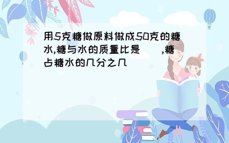 用5克糖做原料做成50克的糖水,糖与水的质量比是（）,糖占糖水的几分之几