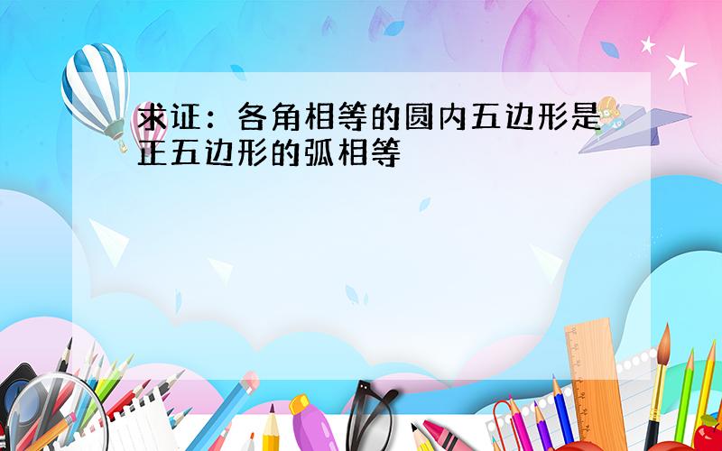 求证：各角相等的圆内五边形是正五边形的弧相等