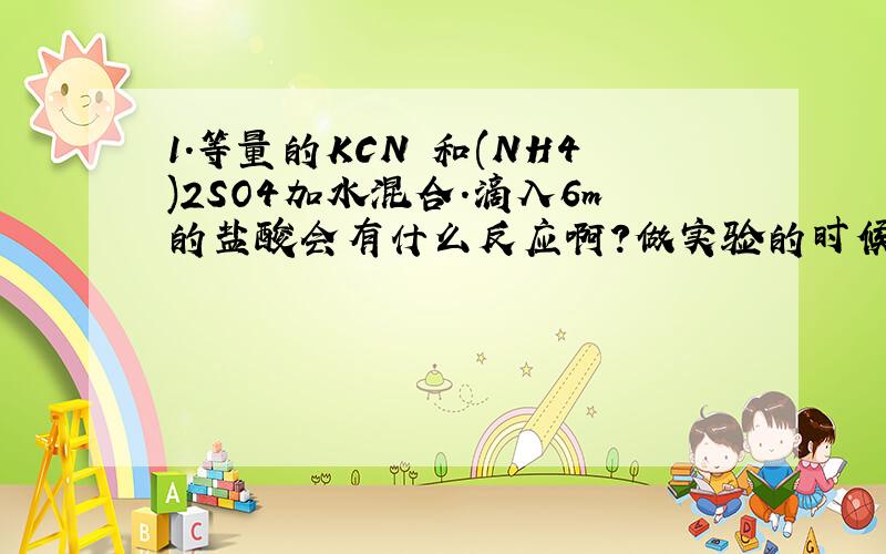 1.等量的KCN 和(NH4)2SO4加水混合.滴入6m的盐酸会有什么反应啊?做实验的时候是冒泡了.石蕊试纸没反应.