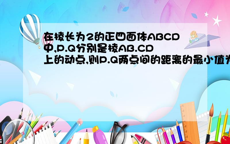 在棱长为2的正四面体ABCD中,P.Q分别是棱AB.CD上的动点,则P.Q两点间的距离的最小值为___（只要答案）