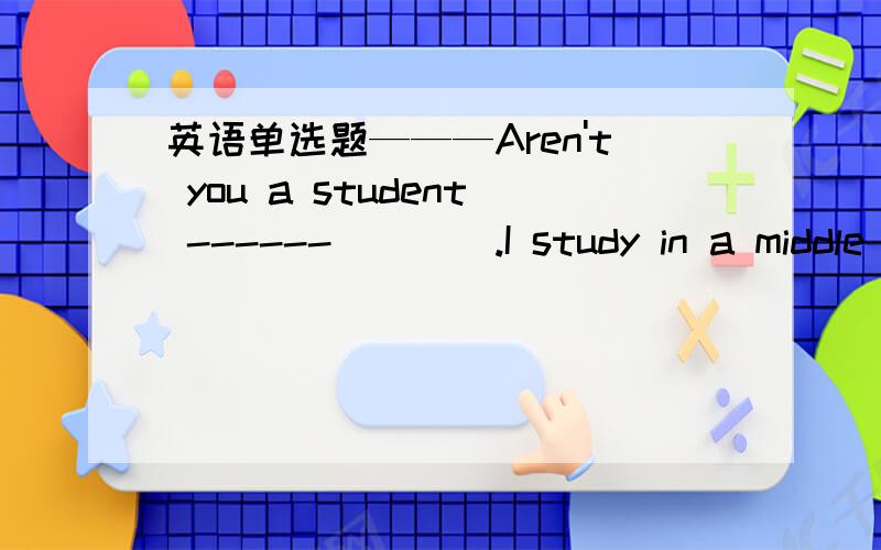 英语单选题———Aren't you a student ------____.I study in a middle