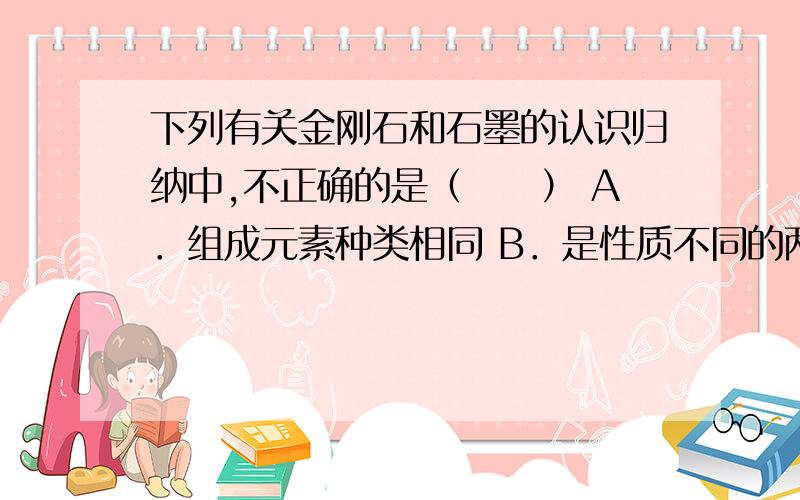 下列有关金刚石和石墨的认识归纳中,不正确的是（　　） A．组成元素种类相同 B．是性质不同的两种物质 C