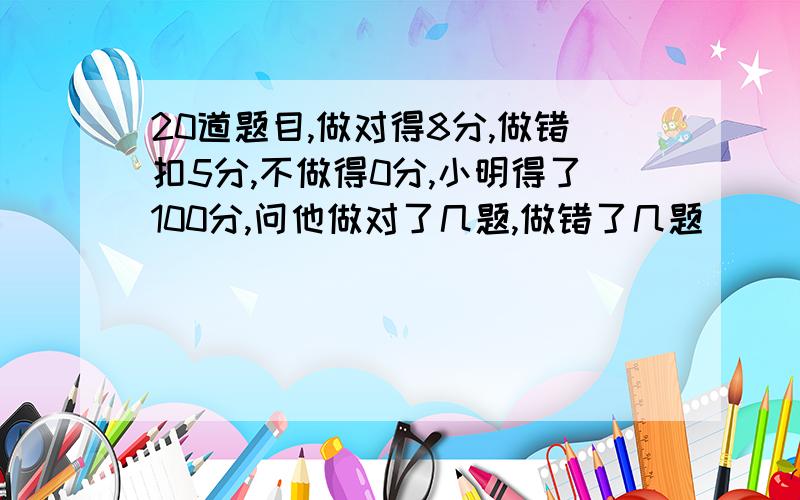 20道题目,做对得8分,做错扣5分,不做得0分,小明得了100分,问他做对了几题,做错了几题