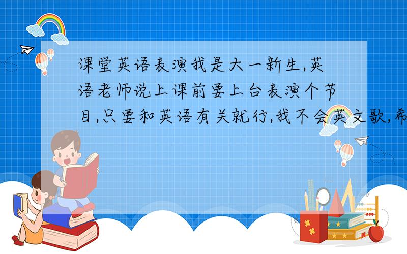 课堂英语表演我是大一新生,英语老师说上课前要上台表演个节目,只要和英语有关就行,我不会英文歌,希望有人帮我想个办法,TE