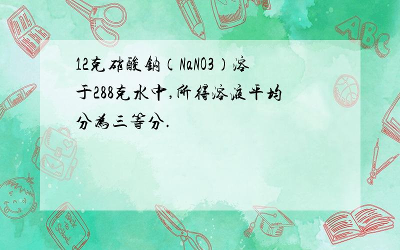 12克硝酸钠（NaNO3）溶于288克水中,所得溶液平均分为三等分.