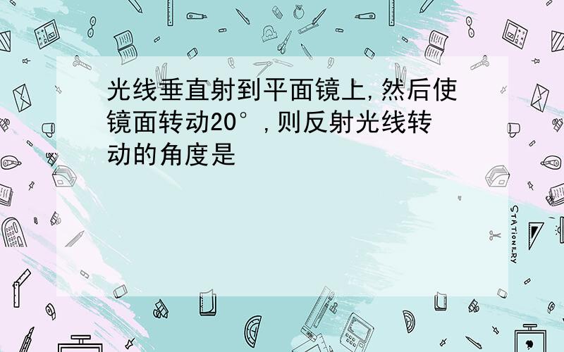 光线垂直射到平面镜上,然后使镜面转动20°,则反射光线转动的角度是