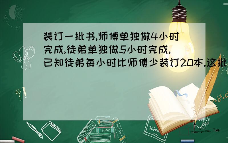 装订一批书,师傅单独做4小时完成,徒弟单独做5小时完成,已知徒弟每小时比师傅少装订20本.这批书共有多少本?