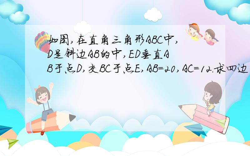 如图,在直角三角形ABC中,D是斜边AB的中,ED垂直AB于点D,交BC于点E,AB=20,AC=12.求四边形ADEC