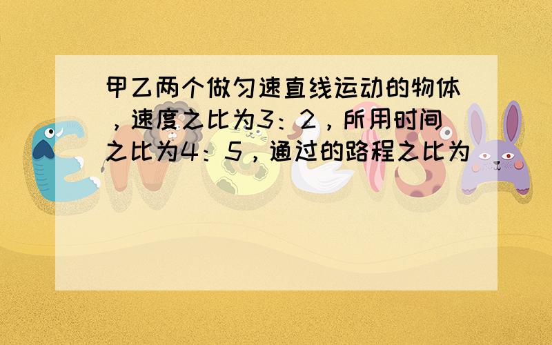 甲乙两个做匀速直线运动的物体，速度之比为3：2，所用时间之比为4：5，通过的路程之比为（　　）