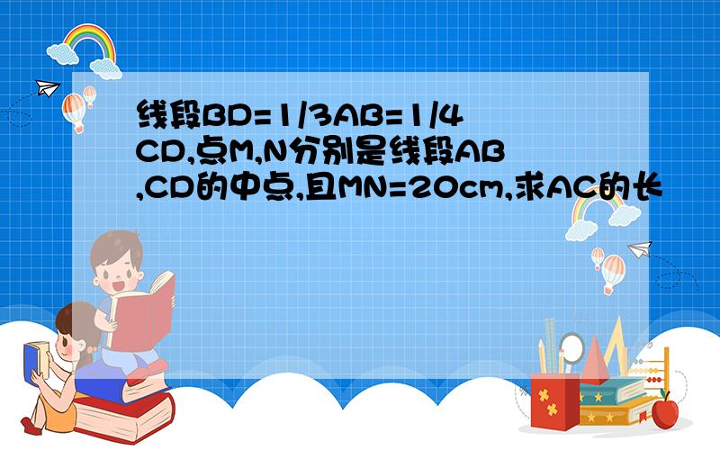 线段BD=1/3AB=1/4CD,点M,N分别是线段AB,CD的中点,且MN=20cm,求AC的长