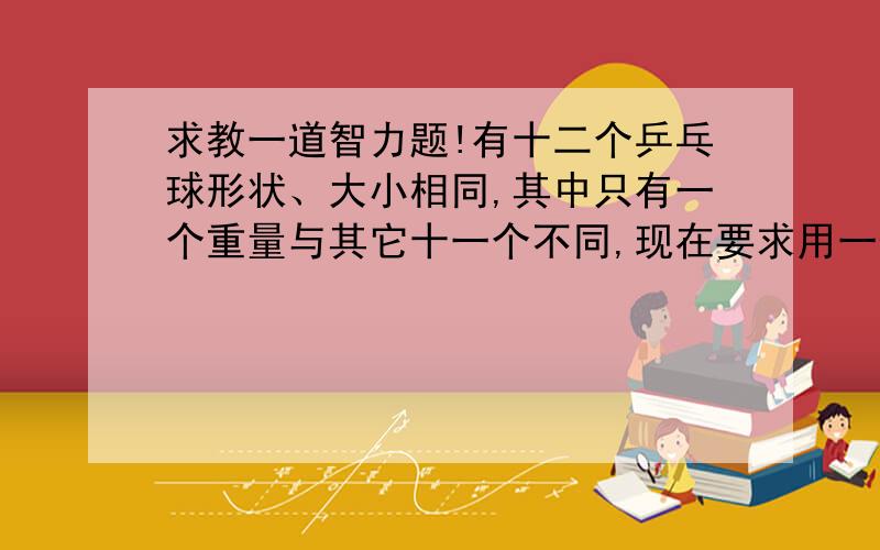 求教一道智力题!有十二个乒乓球形状、大小相同,其中只有一个重量与其它十一个不同,现在要求用一部没有砝码的天秤称三次,将那