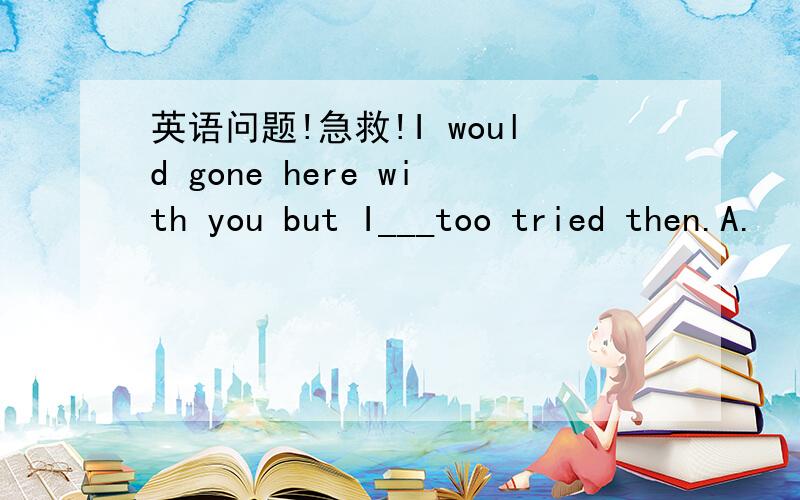 英语问题!急救!I would gone here with you but I___too tried then.A.