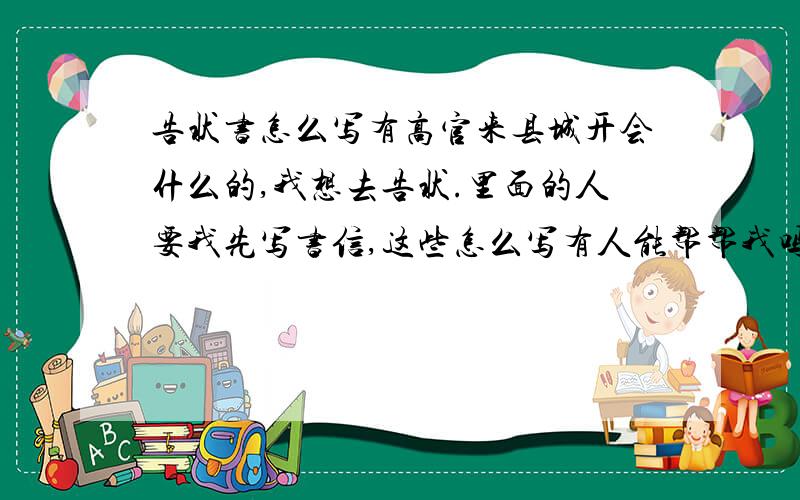 告状书怎么写有高官来县城开会什么的,我想去告状.里面的人要我先写书信,这些怎么写有人能帮帮我吗?因为他们明天就走了.我想