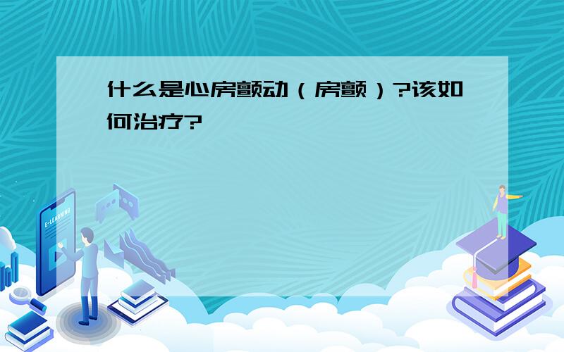 什么是心房颤动（房颤）?该如何治疗?